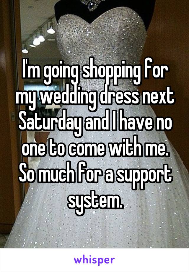I'm going shopping for my wedding dress next Saturday and I have no one to come with me. So much for a support system.
