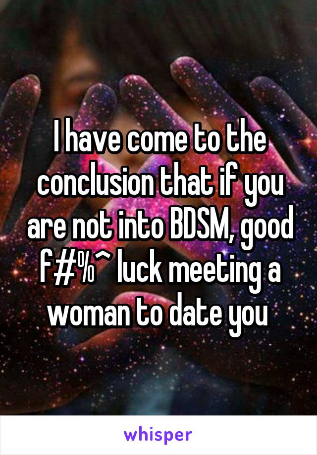I have come to the conclusion that if you are not into BDSM, good f#%^ luck meeting a woman to date you 