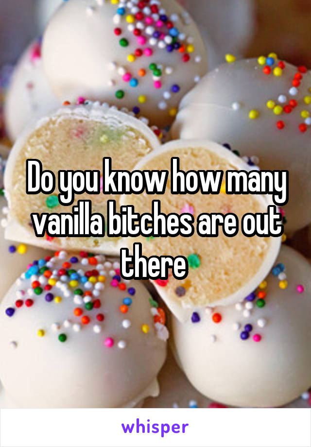 Do you know how many vanilla bitches are out there 