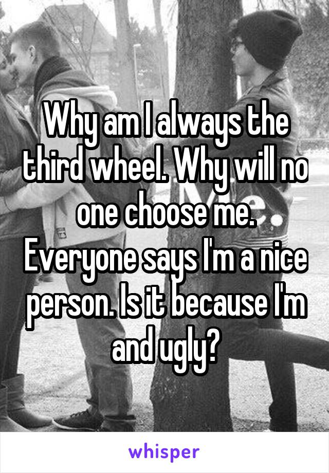 Why am I always the third wheel. Why will no one choose me. Everyone says I'm a nice person. Is it because I'm and ugly?