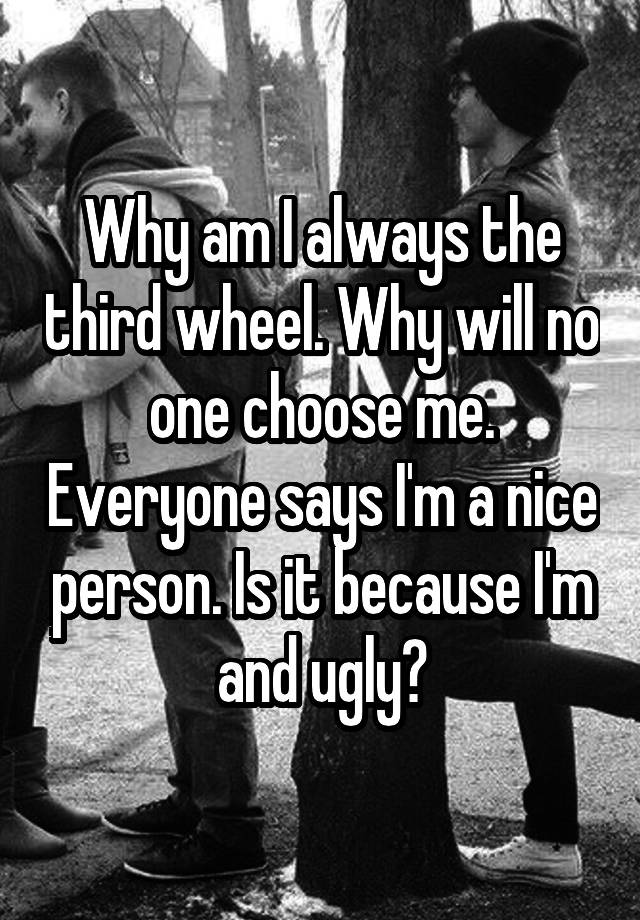 Why am I always the third wheel. Why will no one choose me. Everyone says I'm a nice person. Is it because I'm and ugly?