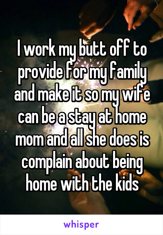 I work my butt off to provide for my family and make it so my wife can be a stay at home mom and all she does is complain about being home with the kids