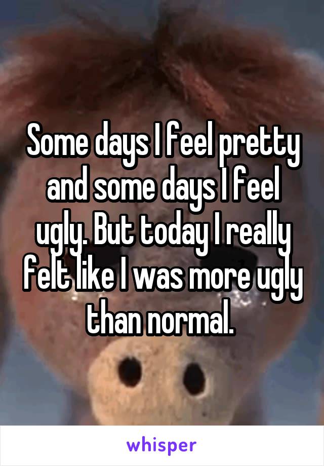 Some days I feel pretty and some days I feel ugly. But today I really felt like I was more ugly than normal. 