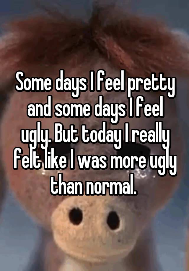 Some days I feel pretty and some days I feel ugly. But today I really felt like I was more ugly than normal. 