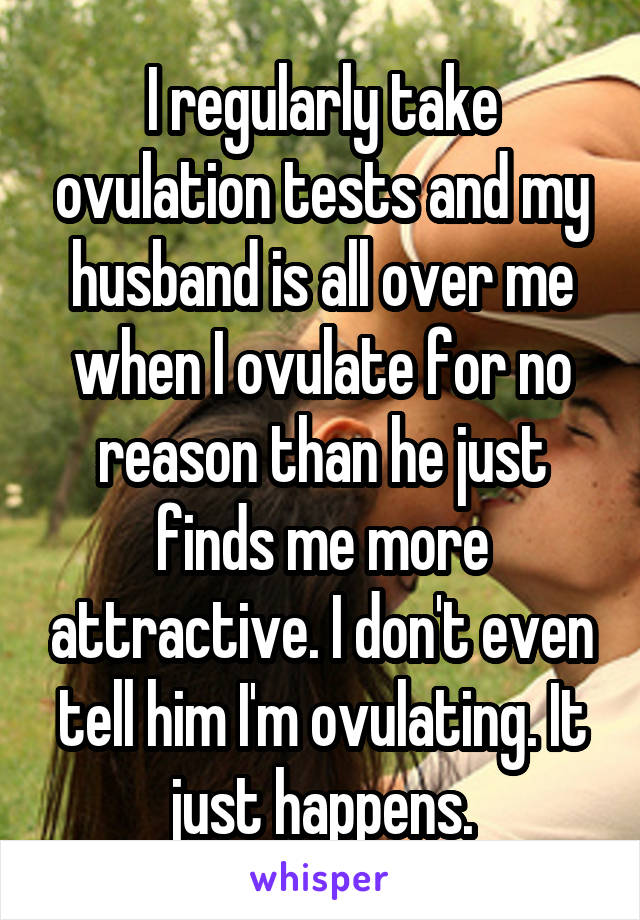 I regularly take ovulation tests and my husband is all over me when I ovulate for no reason than he just finds me more attractive. I don't even tell him I'm ovulating. It just happens.