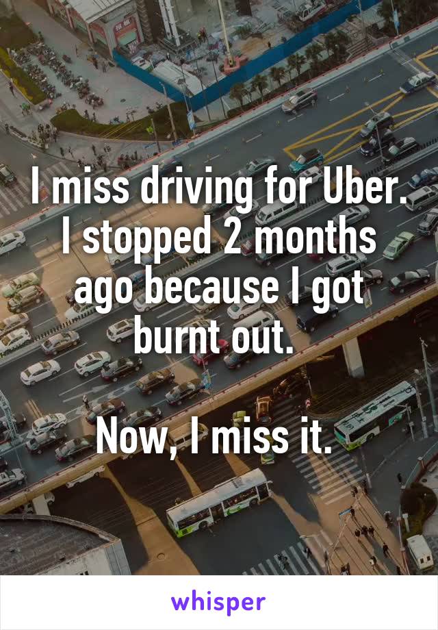 I miss driving for Uber. I stopped 2 months ago because I got burnt out. 

Now, I miss it. 