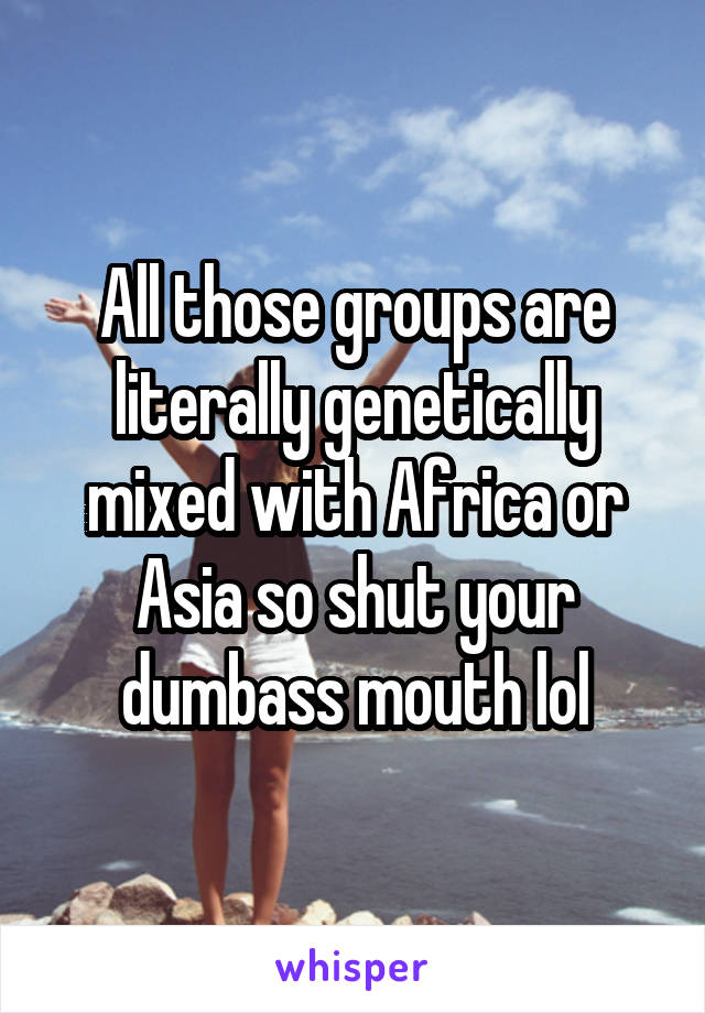 All those groups are literally genetically mixed with Africa or Asia so shut your dumbass mouth lol