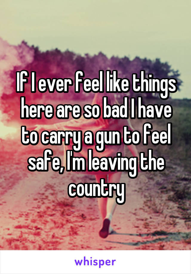 If I ever feel like things here are so bad I have to carry a gun to feel safe, I'm leaving the country