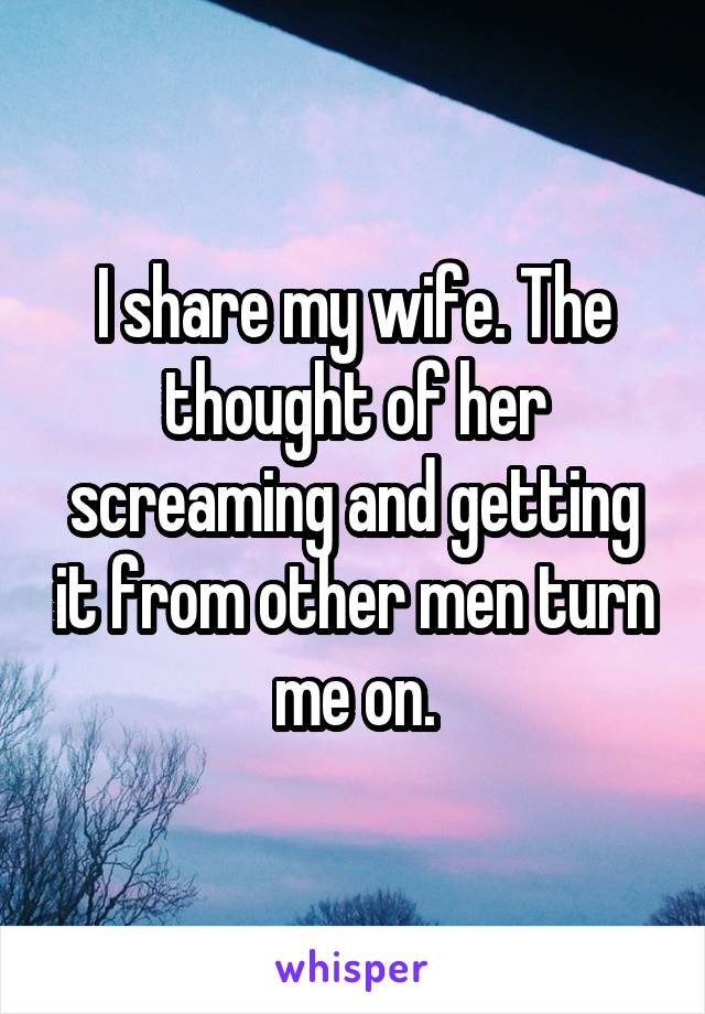 I share my wife. The thought of her screaming and getting it from other men turn me on.