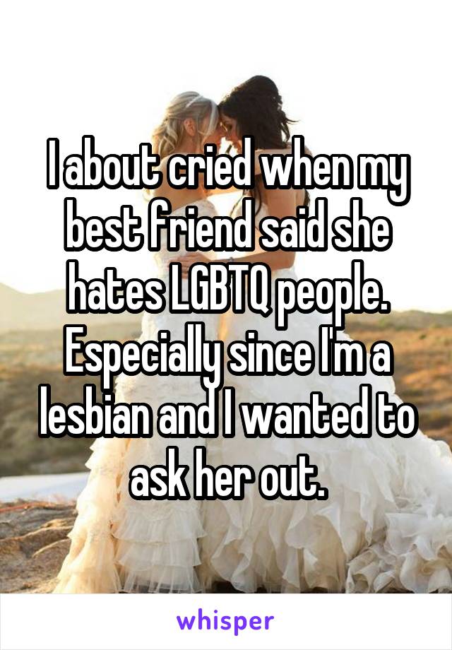 I about cried when my best friend said she hates LGBTQ people.
Especially since I'm a lesbian and I wanted to ask her out.