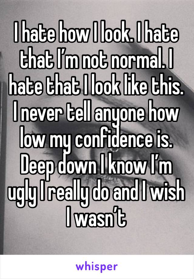 I hate how I look. I hate that I’m not normal. I hate that I look like this. I never tell anyone how low my confidence is. Deep down I know I’m ugly I really do and I wish I wasn’t 