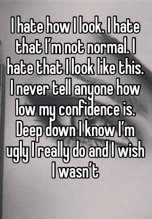 I hate how I look. I hate that I’m not normal. I hate that I look like this. I never tell anyone how low my confidence is. Deep down I know I’m ugly I really do and I wish I wasn’t 