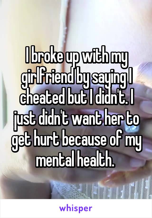 I broke up with my girlfriend by saying I cheated but I didn't. I just didn't want her to get hurt because of my mental health. 