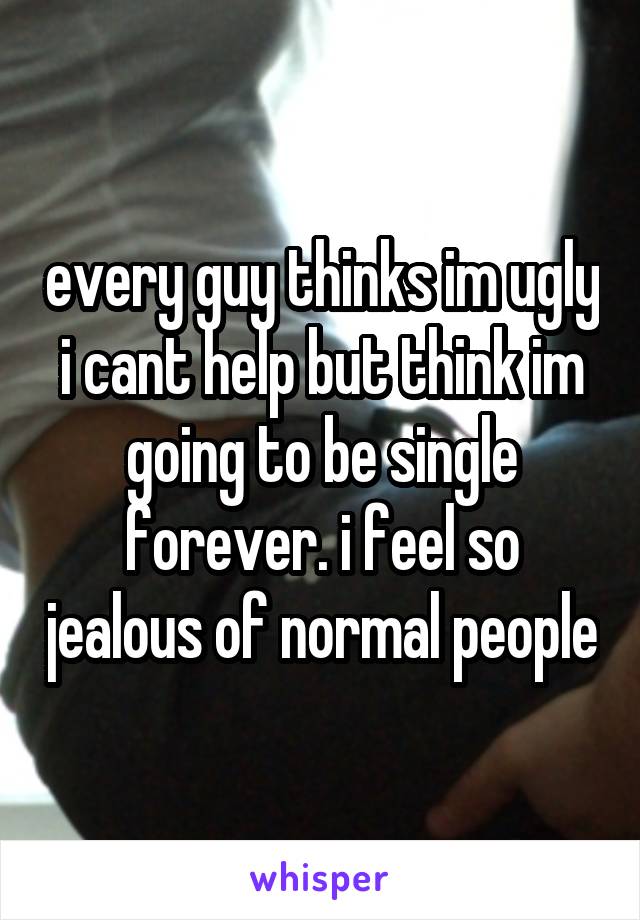 every guy thinks im ugly i cant help but think im going to be single forever. i feel so jealous of normal people