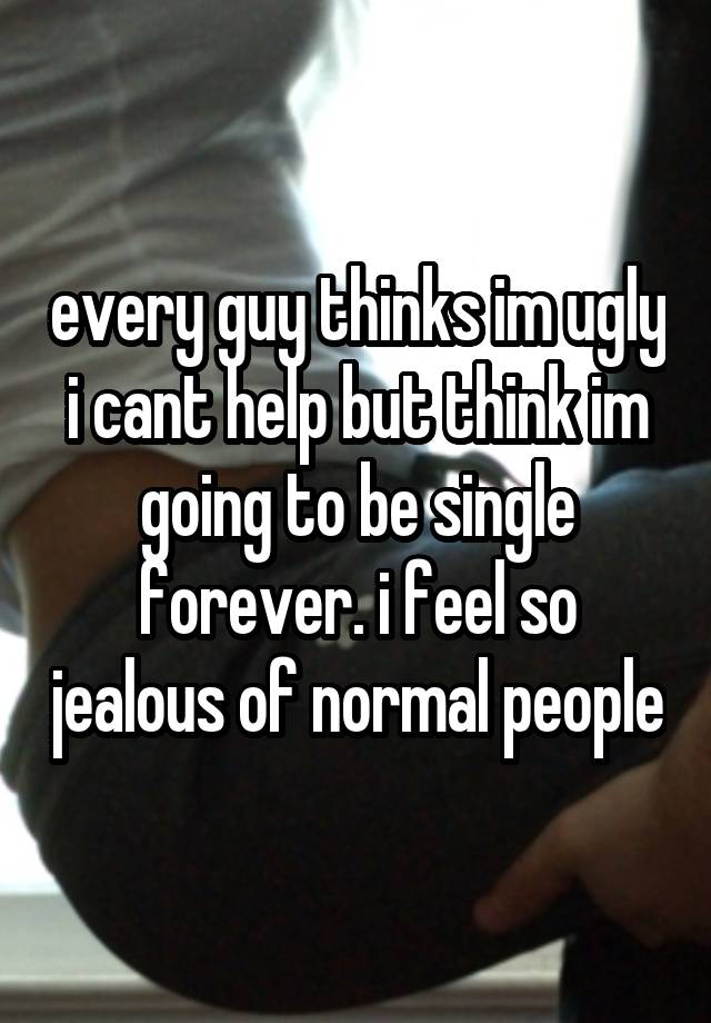 every guy thinks im ugly i cant help but think im going to be single forever. i feel so jealous of normal people