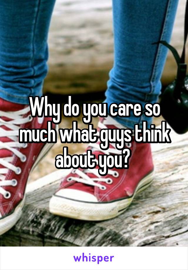 Why do you care so much what guys think about you? 