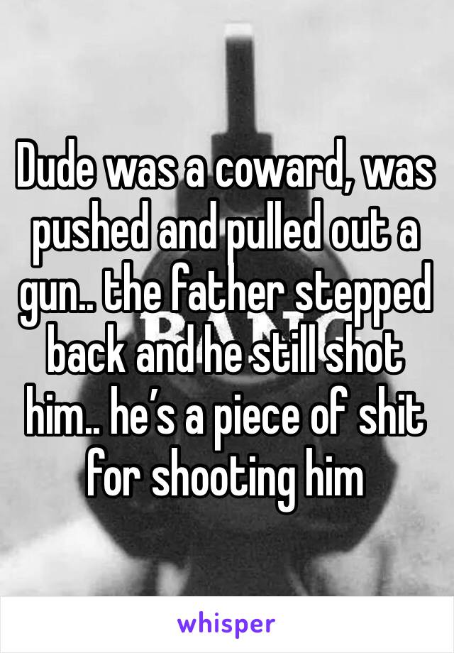 Dude was a coward, was pushed and pulled out a gun.. the father stepped back and he still shot him.. he’s a piece of shit for shooting him 