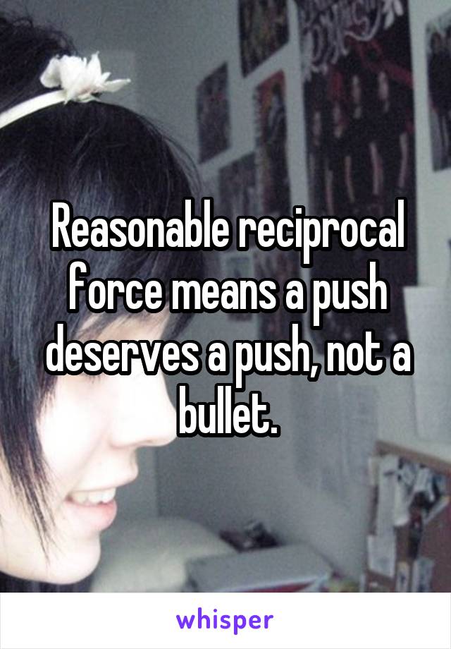 Reasonable reciprocal force means a push deserves a push, not a bullet.