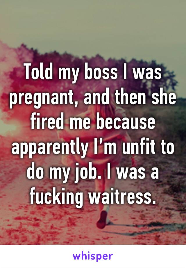 Told my boss I was pregnant, and then she fired me because apparently I’m unfit to do my job. I was a fucking waitress. 