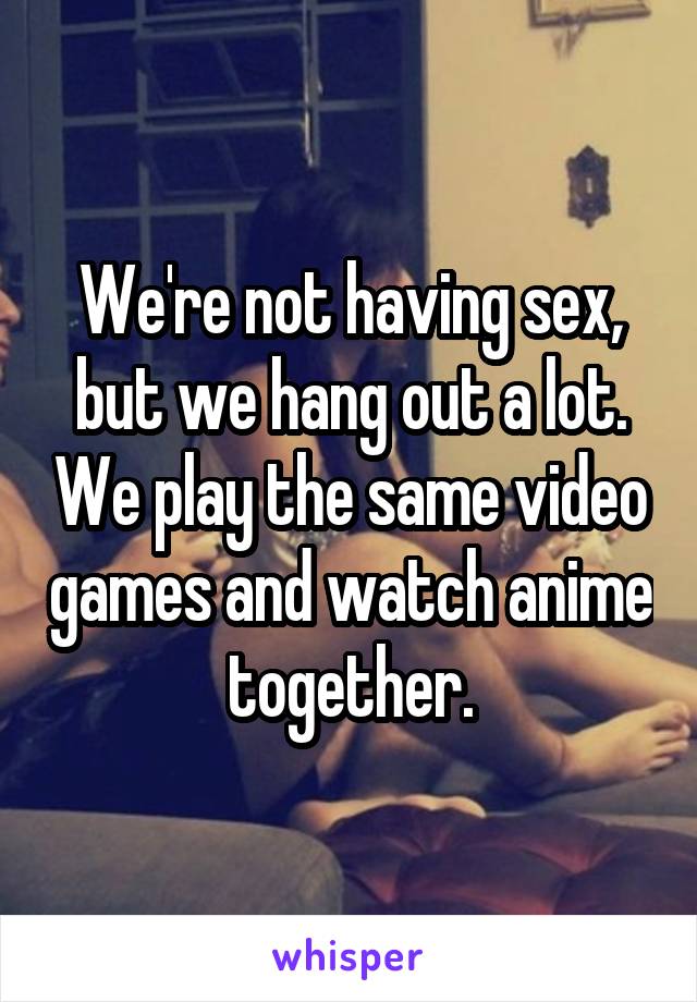 We're not having sex, but we hang out a lot. We play the same video games and watch anime together.