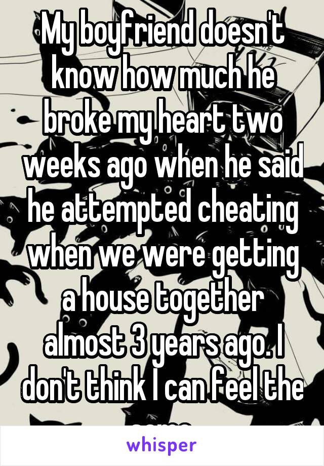 My boyfriend doesn't know how much he broke my heart two weeks ago when he said he attempted cheating when we were getting a house together almost 3 years ago. I don't think I can feel the same.