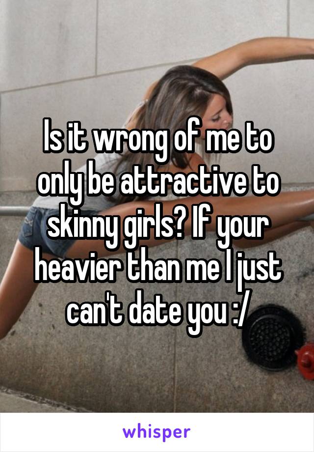 Is it wrong of me to only be attractive to skinny girls? If your heavier than me I just can't date you :/