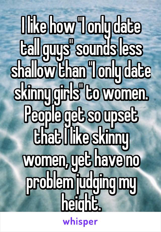 I like how "I only date tall guys" sounds less shallow than "I only date skinny girls" to women. People get so upset that I like skinny women, yet have no problem judging my height.