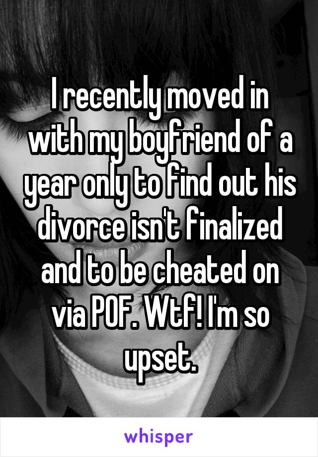 I recently moved in with my boyfriend of a year only to find out his divorce isn't finalized and to be cheated on via POF. Wtf! I'm so upset.