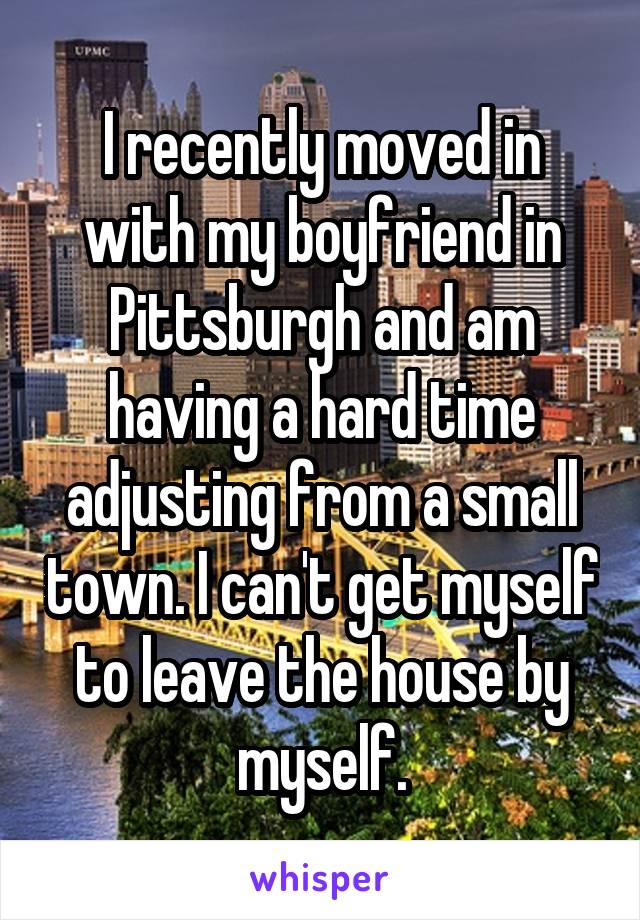 I recently moved in with my boyfriend in Pittsburgh and am having a hard time adjusting from a small town. I can't get myself to leave the house by myself.