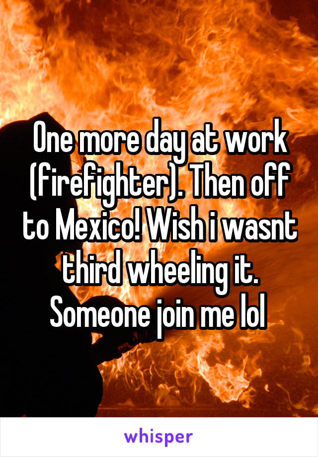 One more day at work (firefighter). Then off to Mexico! Wish i wasnt third wheeling it. Someone join me lol 