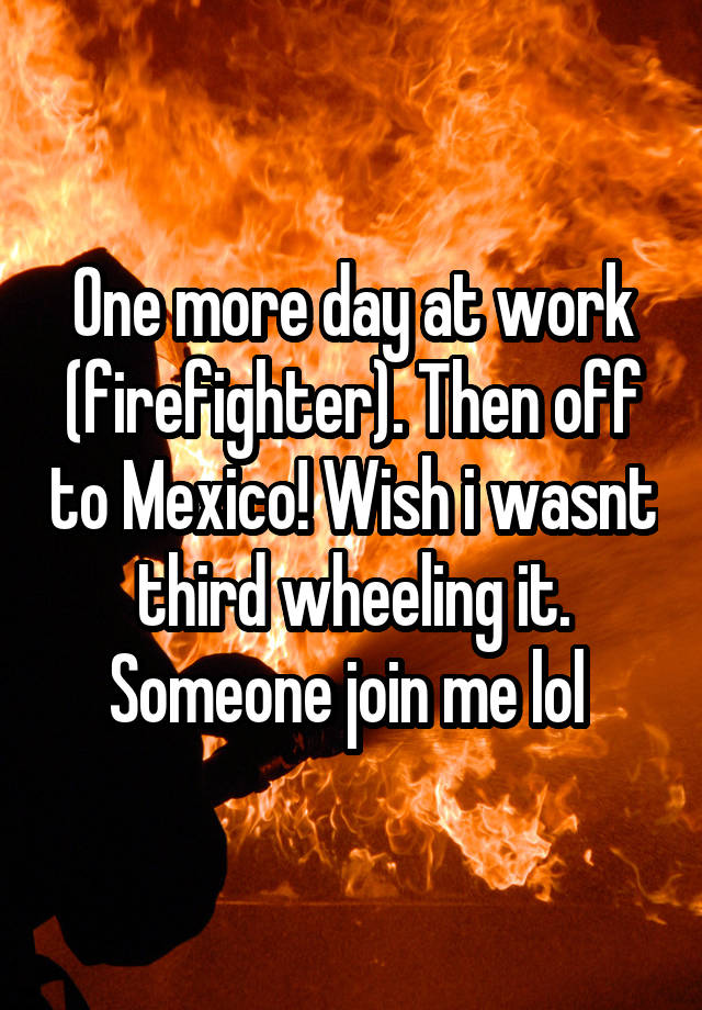 One more day at work (firefighter). Then off to Mexico! Wish i wasnt third wheeling it. Someone join me lol 