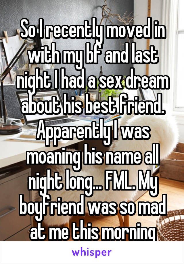 So I recently moved in with my bf and last night I had a sex dream about his best friend. Apparently I was moaning his name all night long... FML. My boyfriend was so mad at me this morning