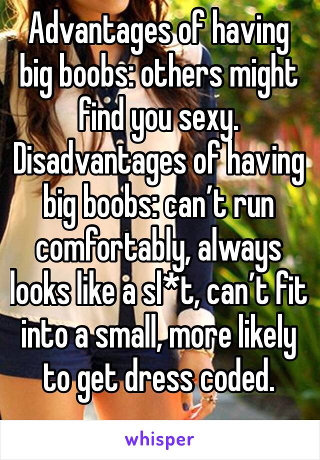 Advantages of having big boobs: others might find you sexy.
Disadvantages of having big boobs: can’t run comfortably, always looks like a sl*t, can’t fit into a small, more likely to get dress coded. 