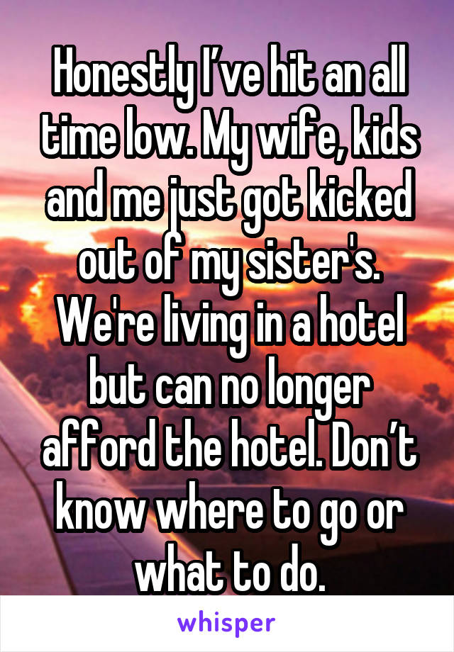 Honestly I’ve hit an all time low. My wife, kids and me just got kicked out of my sister's. We're living in a hotel but can no longer afford the hotel. Don’t know where to go or what to do.