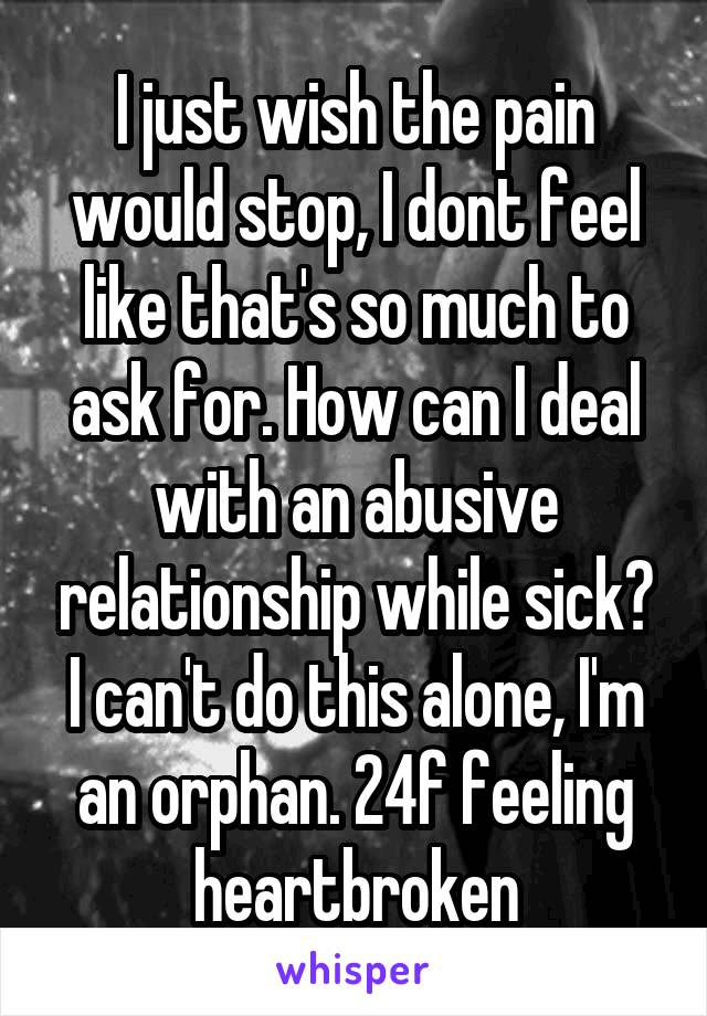 I just wish the pain would stop, I dont feel like that's so much to ask for. How can I deal with an abusive relationship while sick? I can't do this alone, I'm an orphan. 24f feeling heartbroken