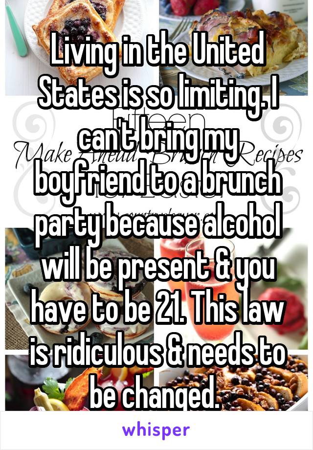 Living in the United States is so limiting. I can't bring my boyfriend to a brunch party because alcohol will be present & you have to be 21. This law is ridiculous & needs to be changed. 