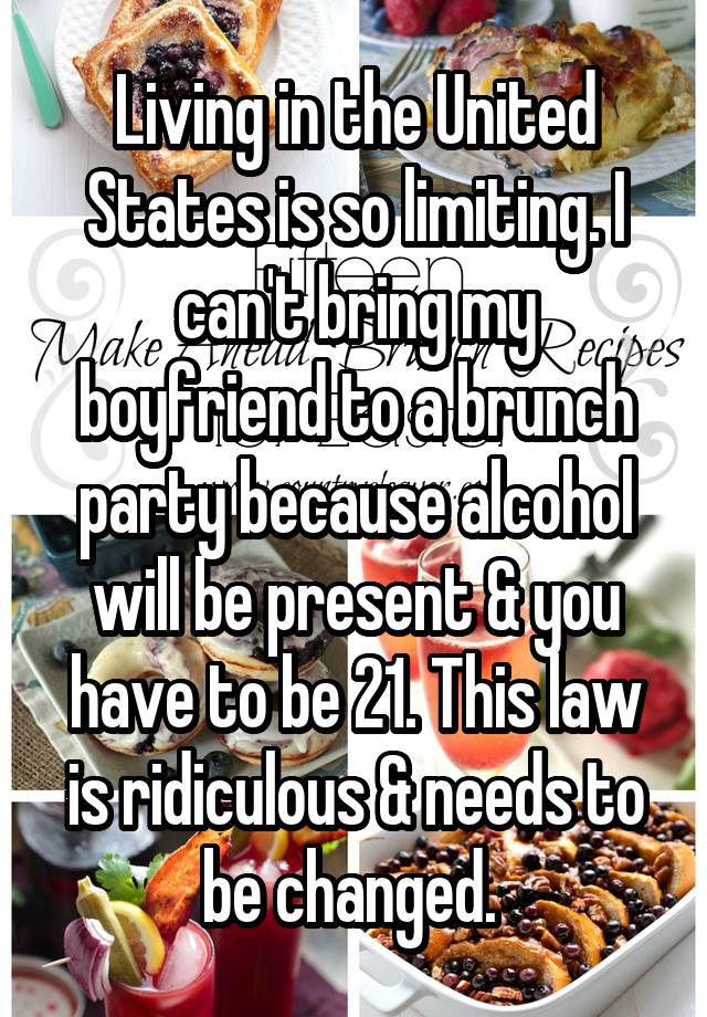 Living in the United States is so limiting. I can't bring my boyfriend to a brunch party because alcohol will be present & you have to be 21. This law is ridiculous & needs to be changed. 