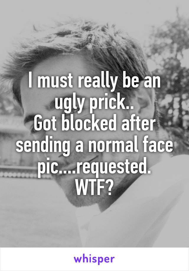 I must really be an ugly prick..
Got blocked after sending a normal face pic....requested.
WTF?