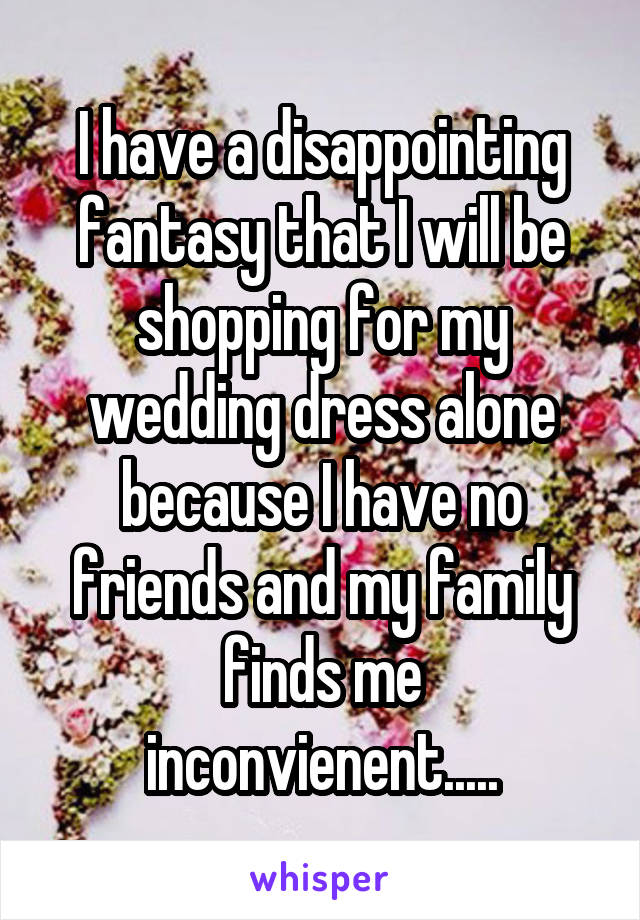 I have a disappointing fantasy that I will be shopping for my wedding dress alone because I have no friends and my family finds me inconvienent.....