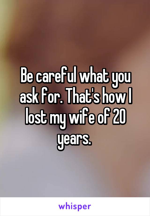 Be careful what you ask for. That's how I lost my wife of 20 years. 