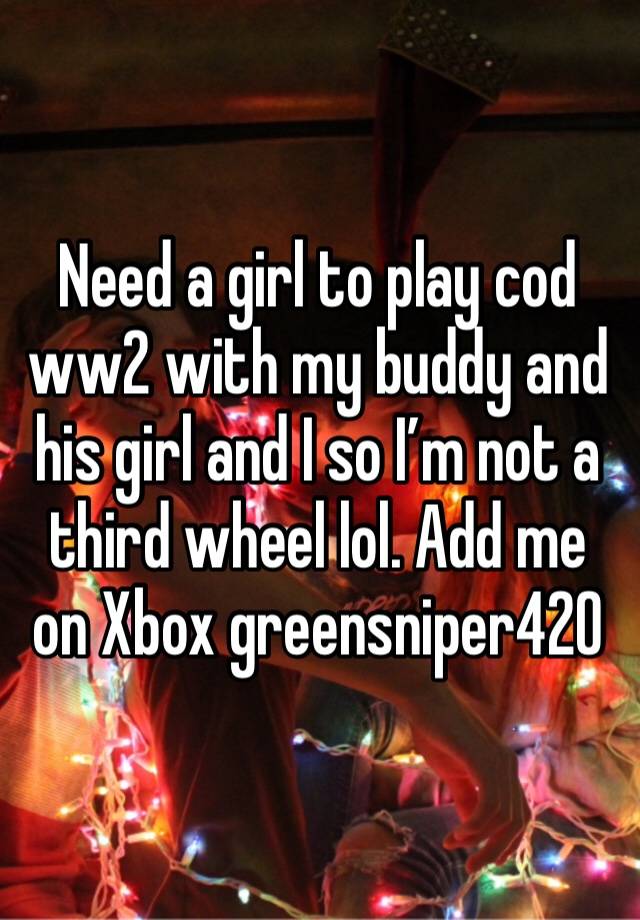 Need a girl to play cod ww2 with my buddy and his girl and I so I’m not a third wheel lol. Add me on Xbox greensniper420 