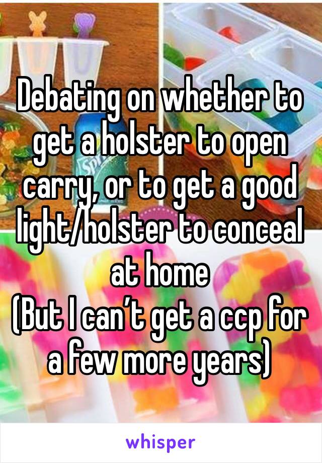 Debating on whether to get a holster to open carry, or to get a good light/holster to conceal at home 
(But I can’t get a ccp for a few more years) 