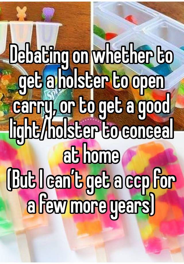 Debating on whether to get a holster to open carry, or to get a good light/holster to conceal at home 
(But I can’t get a ccp for a few more years) 