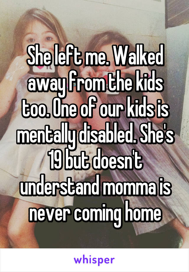 She left me. Walked away from the kids too. One of our kids is mentally disabled. She's 19 but doesn't understand momma is never coming home