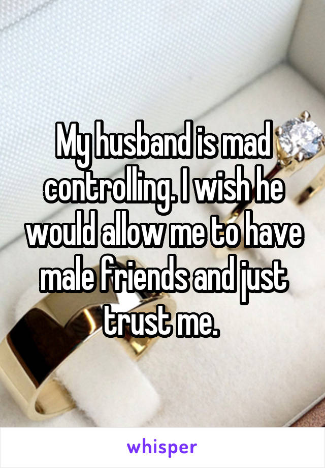 My husband is mad controlling. I wish he would allow me to have male friends and just trust me. 