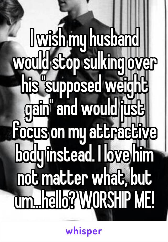 I wish my husband would stop sulking over his "supposed weight gain" and would just focus on my attractive body instead. I love him not matter what, but um...hello? WORSHIP ME!