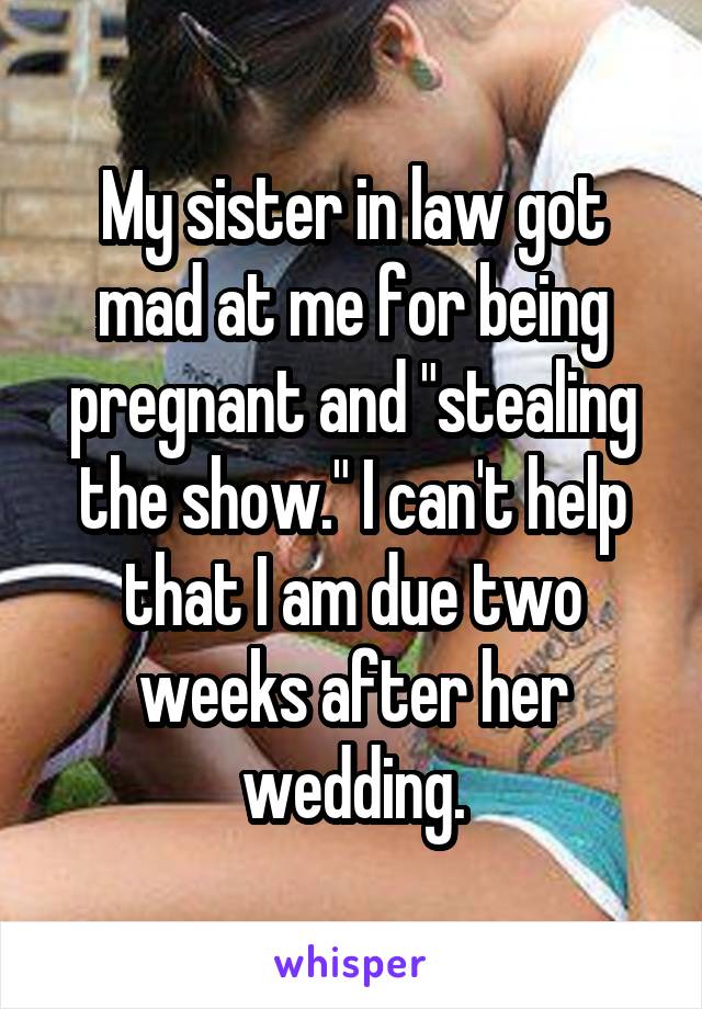 My sister in law got mad at me for being pregnant and "stealing the show." I can't help that I am due two weeks after her wedding.