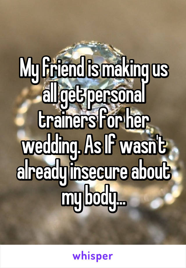 My friend is making us all get personal trainers for her wedding. As If wasn't already insecure about my body...