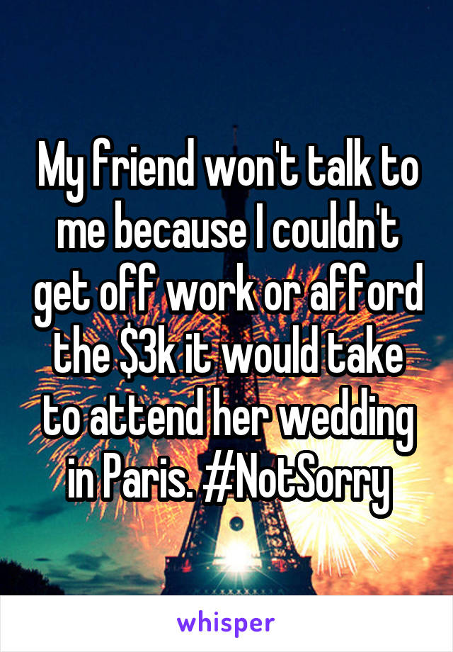 My friend won't talk to me because I couldn't get off work or afford the $3k it would take to attend her wedding in Paris. #NotSorry