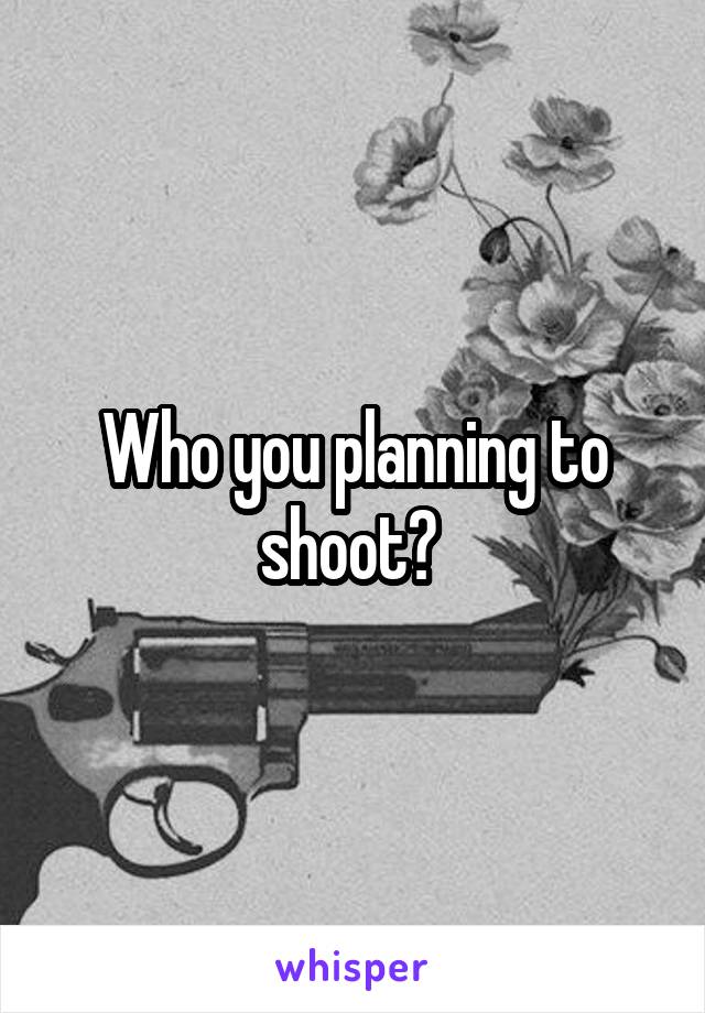 Who you planning to shoot? 